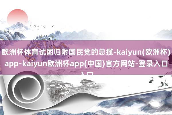 欧洲杯体育试图归附国民党的总揽-kaiyun(欧洲杯)app-kaiyun欧洲杯app(中国)官方网站-登录入口