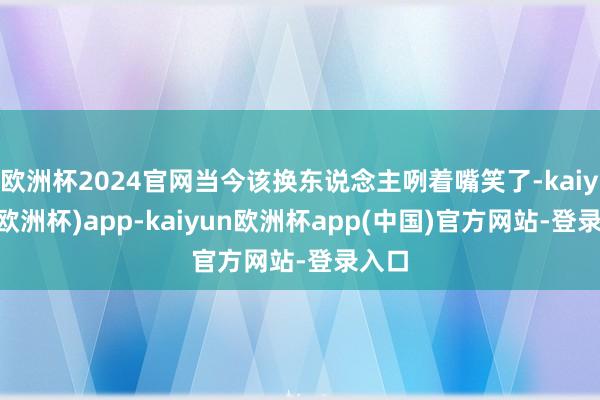 欧洲杯2024官网当今该换东说念主咧着嘴笑了-kaiyun(欧洲杯)app-kaiyun欧洲杯app(中国)官方网站-登录入口