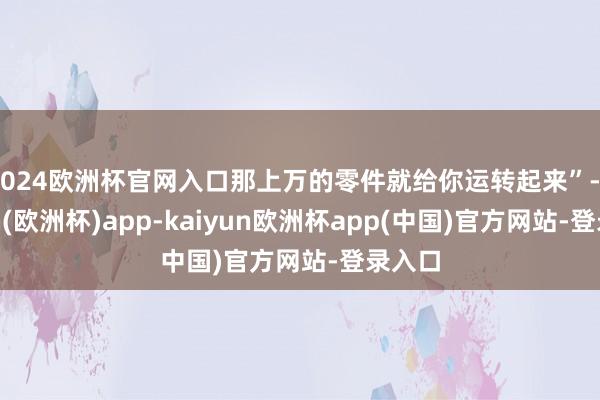 2024欧洲杯官网入口那上万的零件就给你运转起来”-kaiyun(欧洲杯)app-kaiyun欧洲杯app(中国)官方网站-登录入口