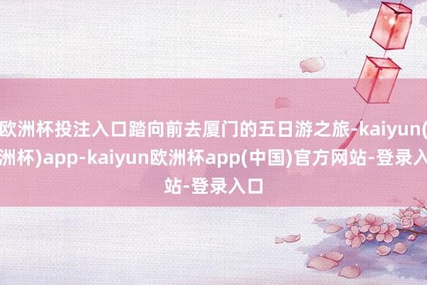 欧洲杯投注入口踏向前去厦门的五日游之旅-kaiyun(欧洲杯)app-kaiyun欧洲杯app(中国)官方网站-登录入口