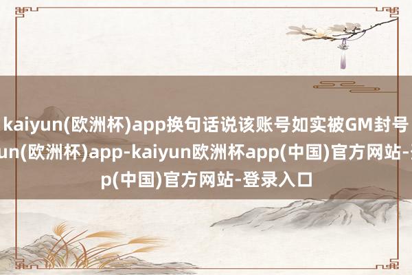 kaiyun(欧洲杯)app换句话说该账号如实被GM封号了-kaiyun(欧洲杯)app-kaiyun欧洲杯app(中国)官方网站-登录入口