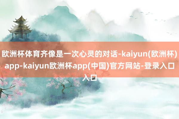 欧洲杯体育齐像是一次心灵的对话-kaiyun(欧洲杯)app-kaiyun欧洲杯app(中国)官方网站-登录入口