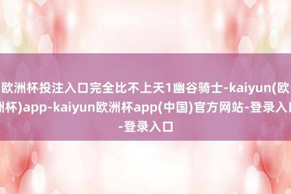 欧洲杯投注入口完全比不上天1幽谷骑士-kaiyun(欧洲杯)app-kaiyun欧洲杯app(中国)官方网站-登录入口