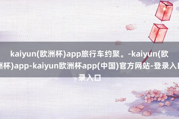 kaiyun(欧洲杯)app旅行车约聚。-kaiyun(欧洲杯)app-kaiyun欧洲杯app(中国)官方网站-登录入口