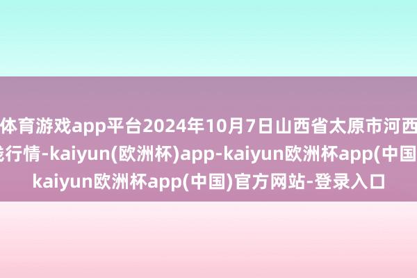 体育游戏app平台2024年10月7日山西省太原市河西农家具有限公司价钱行情-kaiyun(欧洲杯)app-kaiyun欧洲杯app(中国)官方网站-登录入口