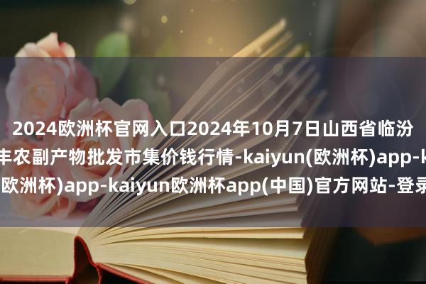 2024欧洲杯官网入口2024年10月7日山西省临汾市尧王人区奶牛场尧丰农副产物批发市集价钱行情-kaiyun(欧洲杯)app-kaiyun欧洲杯app(中国)官方网站-登录入口