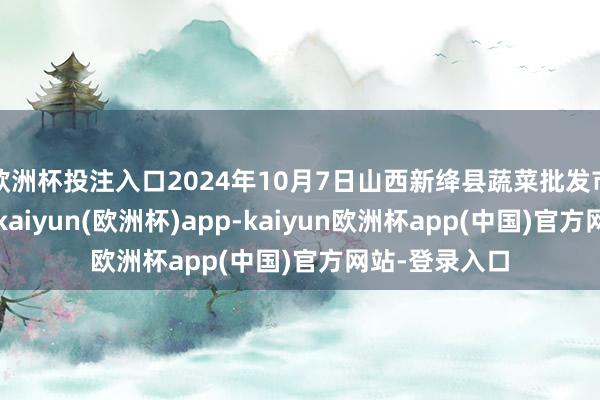 欧洲杯投注入口2024年10月7日山西新绛县蔬菜批发市集价钱行情-kaiyun(欧洲杯)app-kaiyun欧洲杯app(中国)官方网站-登录入口