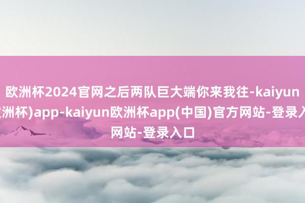 欧洲杯2024官网之后两队巨大端你来我往-kaiyun(欧洲杯)app-kaiyun欧洲杯app(中国)官方网站-登录入口