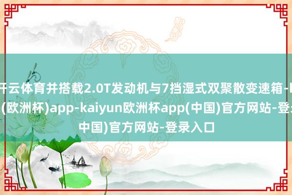 开云体育并搭载2.0T发动机与7挡湿式双聚散变速箱-kaiyun(欧洲杯)app-kaiyun欧洲杯app(中国)官方网站-登录入口