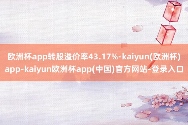 欧洲杯app转股溢价率43.17%-kaiyun(欧洲杯)app-kaiyun欧洲杯app(中国)官方网站-登录入口