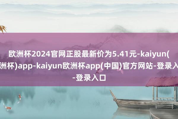 欧洲杯2024官网正股最新价为5.41元-kaiyun(欧洲杯)app-kaiyun欧洲杯app(中国)官方网站-登录入口