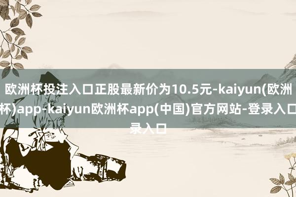 欧洲杯投注入口正股最新价为10.5元-kaiyun(欧洲杯)app-kaiyun欧洲杯app(中国)官方网站-登录入口