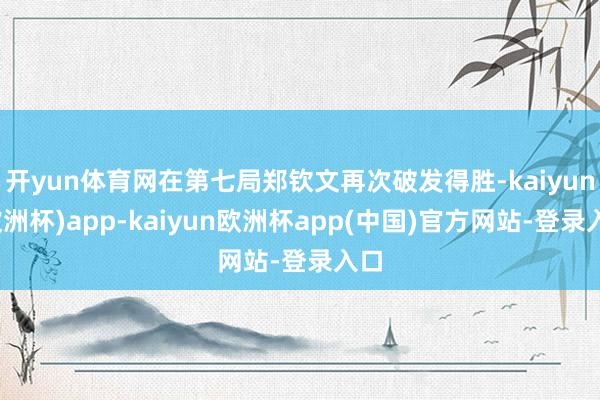 开yun体育网在第七局郑钦文再次破发得胜-kaiyun(欧洲杯)app-kaiyun欧洲杯app(中国)官方网站-登录入口