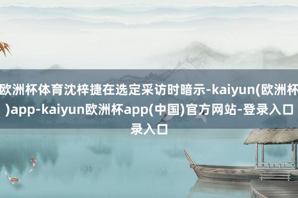 欧洲杯体育沈梓捷在选定采访时暗示-kaiyun(欧洲杯)app-kaiyun欧洲杯app(中国)官方网站-登录入口