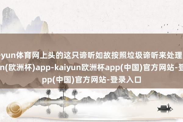 开yun体育网上头的这只谛听如故按照垃圾谛听来处理的-kaiyun(欧洲杯)app-kaiyun欧洲杯app(中国)官方网站-登录入口