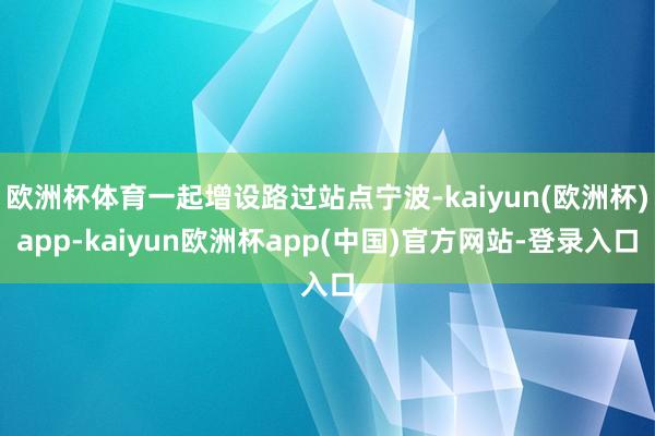 欧洲杯体育一起增设路过站点宁波-kaiyun(欧洲杯)app-kaiyun欧洲杯app(中国)官方网站-登录入口