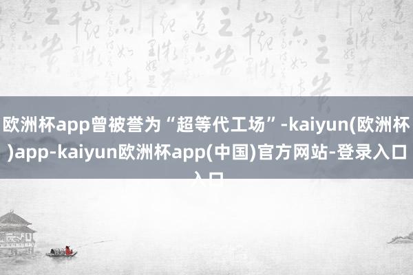 欧洲杯app曾被誉为“超等代工场”-kaiyun(欧洲杯)app-kaiyun欧洲杯app(中国)官方网站-登录入口