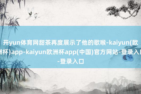 开yun体育网甜茶再度展示了他的歌喉-kaiyun(欧洲杯)app-kaiyun欧洲杯app(中国)官方网站-登录入口