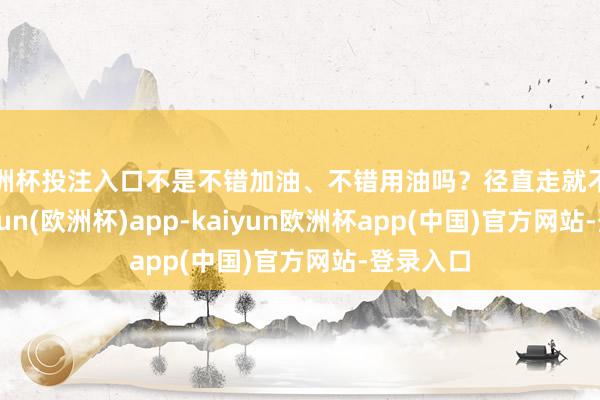 欧洲杯投注入口不是不错加油、不错用油吗？径直走就不错了-kaiyun(欧洲杯)app-kaiyun欧洲杯app(中国)官方网站-登录入口