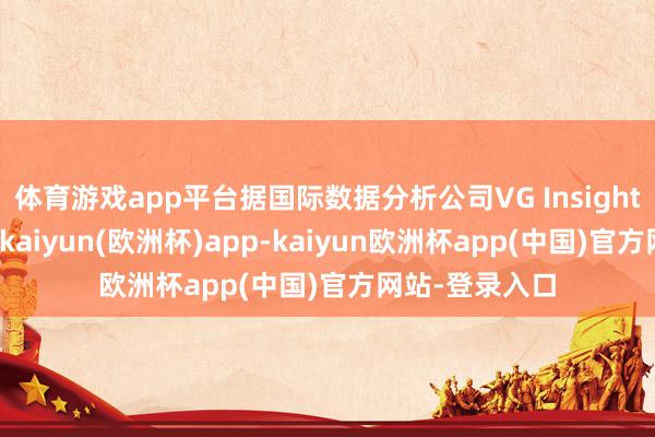 体育游戏app平台据国际数据分析公司VG Insights的数据深入-kaiyun(欧洲杯)app-kaiyun欧洲杯app(中国)官方网站-登录入口