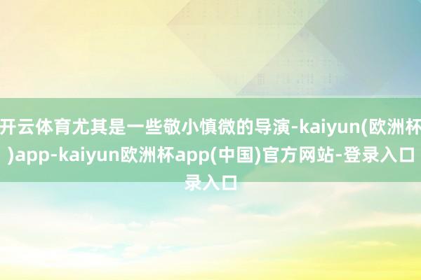 开云体育尤其是一些敬小慎微的导演-kaiyun(欧洲杯)app-kaiyun欧洲杯app(中国)官方网站-登录入口