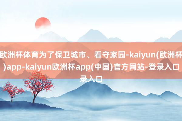 欧洲杯体育为了保卫城市、看守家园-kaiyun(欧洲杯)app-kaiyun欧洲杯app(中国)官方网站-登录入口