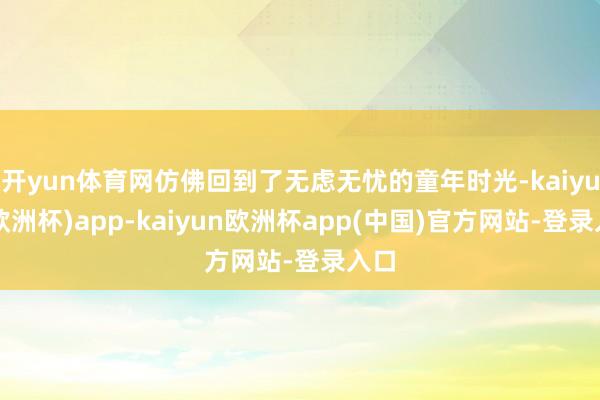 开yun体育网仿佛回到了无虑无忧的童年时光-kaiyun(欧洲杯)app-kaiyun欧洲杯app(中国)官方网站-登录入口