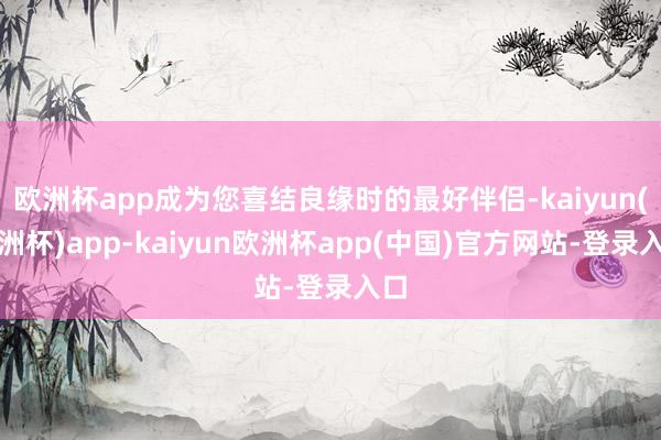 欧洲杯app成为您喜结良缘时的最好伴侣-kaiyun(欧洲杯)app-kaiyun欧洲杯app(中国)官方网站-登录入口