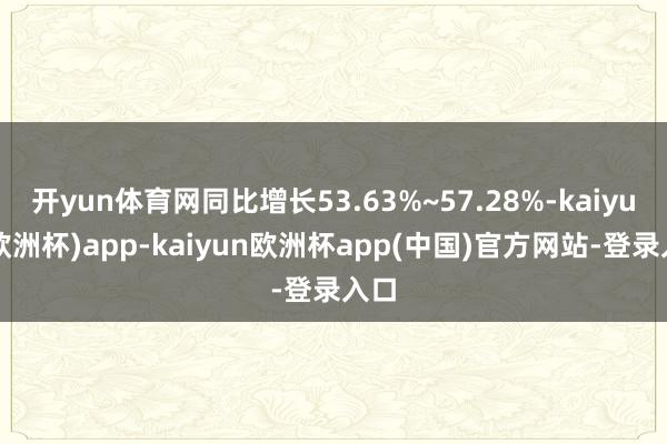 开yun体育网同比增长53.63%~57.28%-kaiyun(欧洲杯)app-kaiyun欧洲杯app(中国)官方网站-登录入口