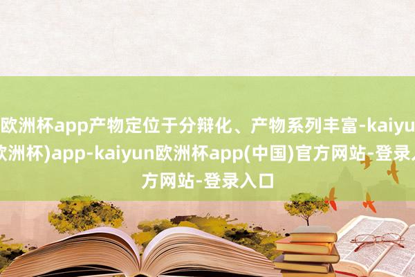 欧洲杯app产物定位于分辩化、产物系列丰富-kaiyun(欧洲杯)app-kaiyun欧洲杯app(中国)官方网站-登录入口