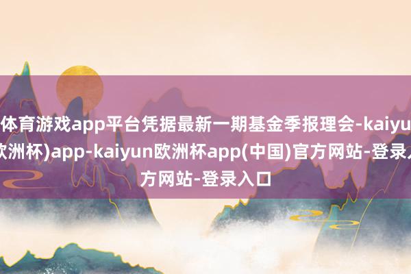 体育游戏app平台凭据最新一期基金季报理会-kaiyun(欧洲杯)app-kaiyun欧洲杯app(中国)官方网站-登录入口