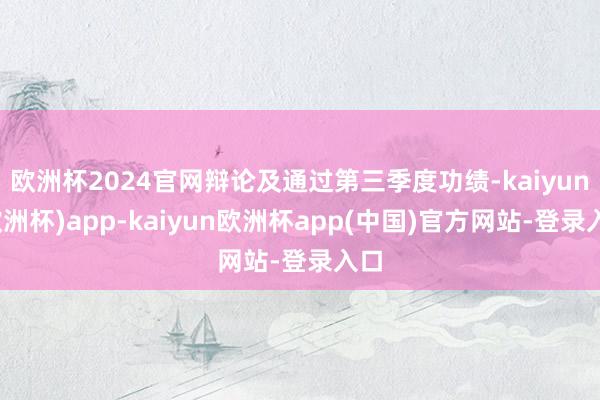 欧洲杯2024官网辩论及通过第三季度功绩-kaiyun(欧洲杯)app-kaiyun欧洲杯app(中国)官方网站-登录入口