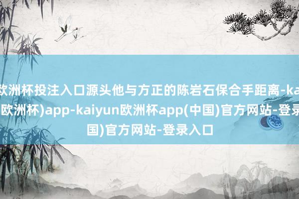 欧洲杯投注入口源头他与方正的陈岩石保合手距离-kaiyun(欧洲杯)app-kaiyun欧洲杯app(中国)官方网站-登录入口