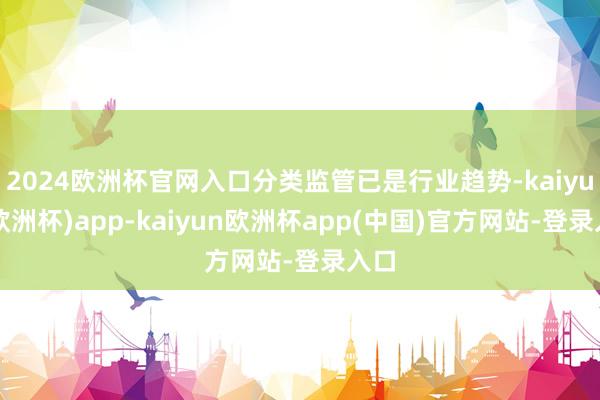 2024欧洲杯官网入口分类监管已是行业趋势-kaiyun(欧洲杯)app-kaiyun欧洲杯app(中国)官方网站-登录入口