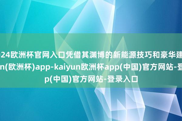 2024欧洲杯官网入口凭借其渊博的新能源技巧和豪华建树-kaiyun(欧洲杯)app-kaiyun欧洲杯app(中国)官方网站-登录入口