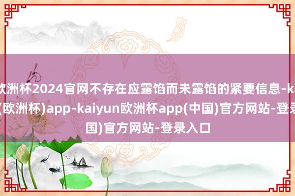 欧洲杯2024官网不存在应露馅而未露馅的紧要信息-kaiyun(欧洲杯)app-kaiyun欧洲杯app(中国)官方网站-登录入口