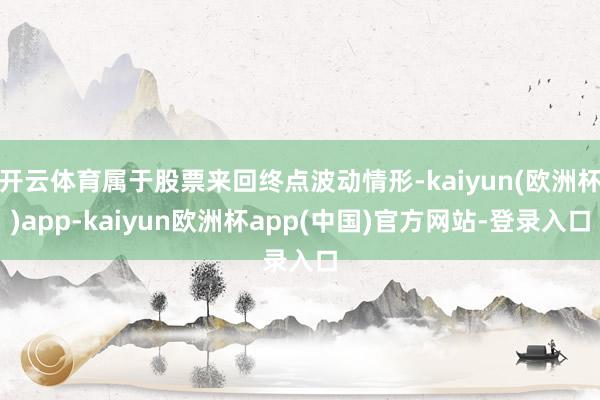 开云体育属于股票来回终点波动情形-kaiyun(欧洲杯)app-kaiyun欧洲杯app(中国)官方网站-登录入口