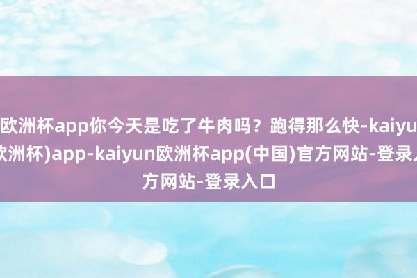 欧洲杯app你今天是吃了牛肉吗？跑得那么快-kaiyun(欧洲杯)app-kaiyun欧洲杯app(中国)官方网站-登录入口