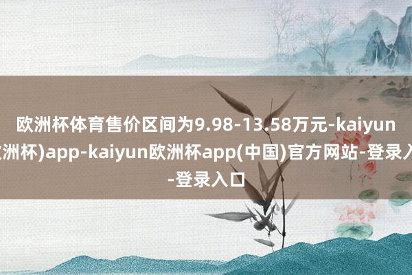 欧洲杯体育售价区间为9.98-13.58万元-kaiyun(欧洲杯)app-kaiyun欧洲杯app(中国)官方网站-登录入口