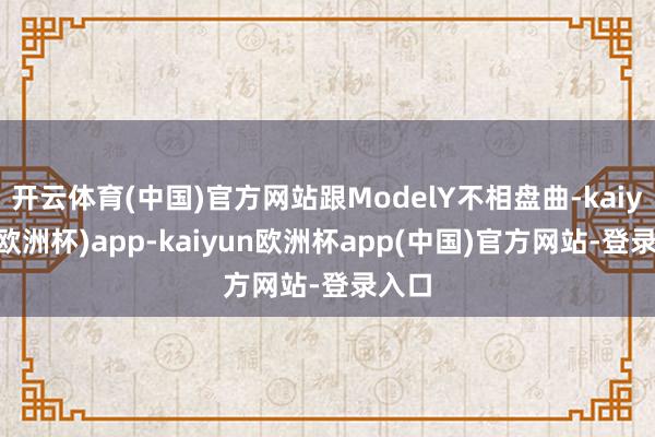 开云体育(中国)官方网站跟ModelY不相盘曲-kaiyun(欧洲杯)app-kaiyun欧洲杯app(中国)官方网站-登录入口