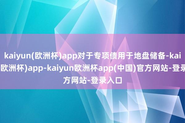 kaiyun(欧洲杯)app对于专项债用于地盘储备-kaiyun(欧洲杯)app-kaiyun欧洲杯app(中国)官方网站-登录入口