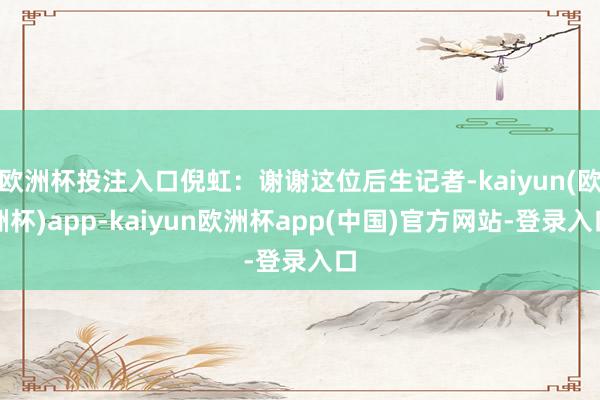 欧洲杯投注入口倪虹：谢谢这位后生记者-kaiyun(欧洲杯)app-kaiyun欧洲杯app(中国)官方网站-登录入口