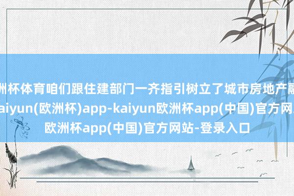 欧洲杯体育咱们跟住建部门一齐指引树立了城市房地产融资引诱机制-kaiyun(欧洲杯)app-kaiyun欧洲杯app(中国)官方网站-登录入口