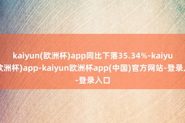 kaiyun(欧洲杯)app同比下落35.34%-kaiyun(欧洲杯)app-kaiyun欧洲杯app(中国)官方网站-登录入口