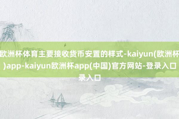 欧洲杯体育主要接收货币安置的样式-kaiyun(欧洲杯)app-kaiyun欧洲杯app(中国)官方网站-登录入口