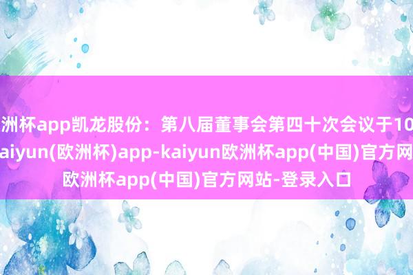 欧洲杯app凯龙股份：第八届董事会第四十次会议于10月18日召开-kaiyun(欧洲杯)app-kaiyun欧洲杯app(中国)官方网站-登录入口