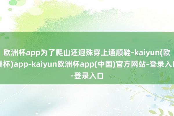 欧洲杯app为了爬山还迥殊穿上通顺鞋-kaiyun(欧洲杯)app-kaiyun欧洲杯app(中国)官方网站-登录入口