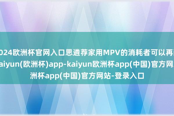 2024欧洲杯官网入口思遴荐家用MPV的消耗者可以再耐性等一等-kaiyun(欧洲杯)app-kaiyun欧洲杯app(中国)官方网站-登录入口