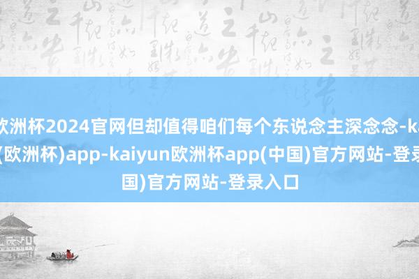 欧洲杯2024官网但却值得咱们每个东说念主深念念-kaiyun(欧洲杯)app-kaiyun欧洲杯app(中国)官方网站-登录入口