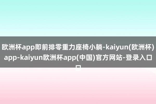 欧洲杯app即前排零重力座椅小躺-kaiyun(欧洲杯)app-kaiyun欧洲杯app(中国)官方网站-登录入口